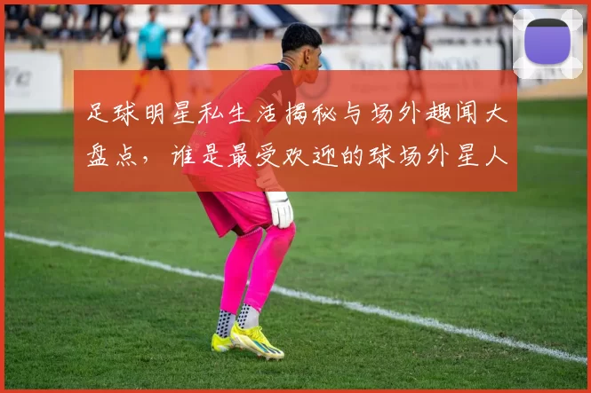 足球明星私生活揭秘与场外趣闻大盘点，谁是最受欢迎的球场外星人