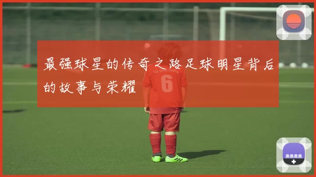 最强球星的传奇之路足球明星背后的故事与荣耀