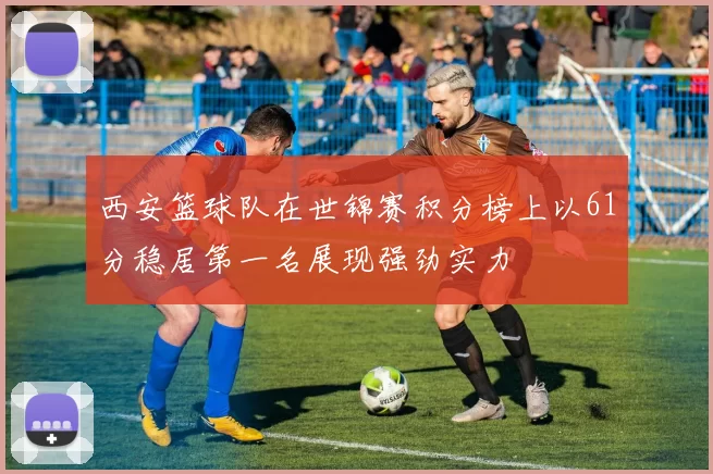 西安篮球队在世锦赛积分榜上以61分稳居第一名展现强劲实力