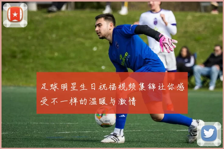 足球明星生日祝福视频集锦让你感受不一样的温暖与激情