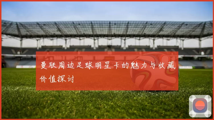曼联周边足球明星卡的魅力与收藏价值探讨