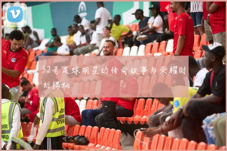 52号足球明星的传奇故事与荣耀时刻揭秘