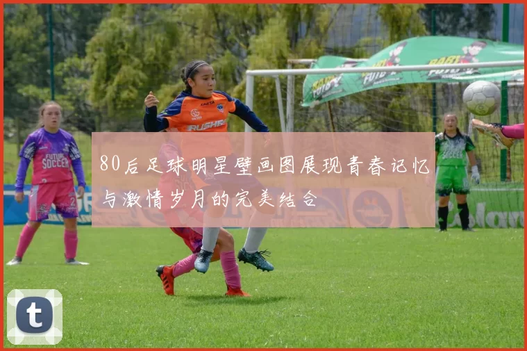 80后足球明星壁画图展现青春记忆与激情岁月的完美结合