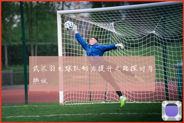 武汉羽毛球队耐力提升之路探讨与热议